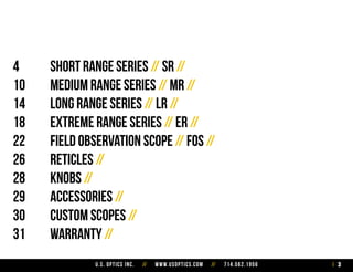 U.S. Optics Inc. // www.usoptics.com // 714.582.1956 3
4		 Short Range Series // SR //
10		 Medium Range Series // MR //
14		 Long Range Series // LR //
18		 Extreme Range Series // ER //
22		 Field Observation Scope // FOS //
26		 Reticles //
28		 Knobs //
29		 Accessories //
30		 Custom Scopes //
31		 Warranty //
 