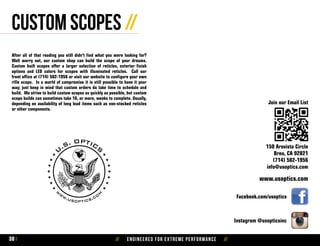 // Engineered for extreme performance //30
Custom Scopes //
After all of that reading you still didn’t find what you were looking for?
Well worry not, our custom shop can build the scope of your dreams.
Custom built scopes offer a larger selection of reticles, exterior finish
options and LED colors for scopes with illuminated reticles. Call our
front office at (714) 582-1956 or visit our website to configure your own
rifle scope. In a world of compromise it is still possible to have it your
way; just keep in mind that custom orders do take time to schedule and
build. We strive to build custom scopes as quickly as possible, but custom
scope builds can sometimes take 16, or more, weeks to complete. Usually,
depending on availability of long lead items such as non-stocked reticles
or other components.
Facebook.com/usoptics
www.usoptics.com
150 Arovista Circle
Brea, CA 92821
(714) 582-1956
info@usoptics.com
Instagram @usopticsinc
Join our Email List
 
