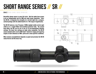 // Engineered for extreme performance //6
Short Range Series // SR //
SR-4C | SR-6S | SR-8C | SR-8S |SR-8C-H130
Versatility always seems to come full circle. Red dot sights have proven
to be an indispensable tool for CQB and rapid target acquisition. Enter
the SR‑4C, it integrates the strengths of a red dot sight into a compact,
unitized package with the added benefit of a 1-4X range of magnification.
The SR-4C features a true 1X power, 4 MOA, daylight visible red dot sight
rolled up in a rugged 30mm hard-anodized aluminum body. The second
focal plane red dot can be set at any of 12 pre-programmed intensity
settings. The lower four settings are night vision compatible. The SR-4C
comes standard with a non-lit, MIL Scale* reticle for ranging and acquiring
targets at short distances to 400+ yards and in close quarters conditions.
When mission accomplishment depends on speed and precision the SR-4C
raises the bar and the brass ring.
 