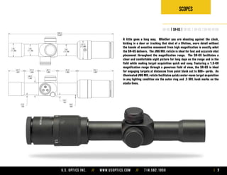 U.S. Optics Inc. // www.usoptics.com // 714.582.1956 7
Scopes
SR-4C | SR-6S | SR-8C | SR-8S |SR-8C-H130
A little goes a long way. Whether you are shooting against the clock,
kicking in a door or tracking that shot of a lifetime, more detail without
the hassle of sensitive movement from high magnification is exactly what
the SR-6S delivers. The JNG MIL reticle is ideal for fast and accurate shot
placement throughout the magnification range. The SR-6S facilitates a
clear and comfortable sight picture for long days on the range and in the
field while making target acquisition quick and easy. Featuring a 1.5-6X
magnification range through a generous field of view, the SR-6S is ideal
for engaging targets at distances from point blank out to 600+ yards. An
illuminated JNG MIL reticle facilitates quick center-mass target acquisition
in any lighting condition via the outer ring and .5 MIL hash marks on the
stadia lines.
 