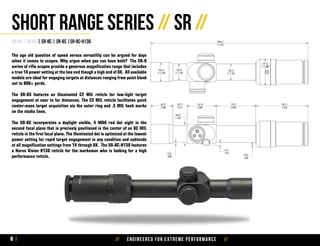 // Engineered for extreme performance //8
SR-4C | SR-6S | SR-8C | SR-8S |SR-8C-H130
Short Range Series // SR //
The age old question of speed versus versatility can be argued for days
when it comes to scopes. Why argue when you can have both? The SR-8
series of rifle scopes provide a generous magnification range that includes
a true 1X power setting at the low end though a high end of 8X. All available
models are ideal for engaging targets at distances ranging from point blank
out to 800+ yards.
The SR-8S features an illuminated C2 MIL reticle for low-light target
engagement at near to far distances. The C2 MIL reticle facilitates quick
center-mass target acquisition via the outer ring and .5 MIL hash marks
on the stadia lines.
The SR-8C incorporates a daylight visible, 4 MOA red dot sight in the
second focal plane that is precisely positioned in the center of an 8C MIL
reticle in the first focal plane. The illuminated dot is optimized at the lowest
power setting for rapid target engagement in any condition and subtends
at all magnification settings from 1X through 8X. The SR-8C-H130 features
a Horus Vision H130 reticle for the marksman who is looking for a high
performance reticle.
 