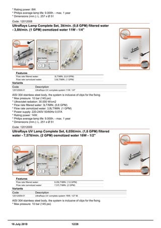 * Rating power: 8W.
* Philips average lamp life: 9.000h. - max. 1 year
* Dimensions (mm.): L. 257 x Ø 51
Code: 12012008
UltraRays Lamp Complete Set, 3lt/min. (0,8 GPM) filtered water
- 3,8lt/min. (1 GPM) osmotized water 11W - 1/4''
Features
Flow rate filtered water: 3LT/MIN. (0,8 GPM)
Flow rate osmotized water: 3,8LT/MIN. (1 GPM)
Variants
Code Description
12012008-01 UltraRays UV complete system 11W. 1/4"
AISI 304 stainless steel body, the system is inclusive of clips for the fixing.
* Max pressure: 10 bar (145 psi)
* Ultraviolet radiation: 30.000 W/cm2
* Flow rate filtered water: 3LT/MIN. (0,8 GPM)
* Flow rate osmotized water: 3,8LT/MIN. (1 GPM)
* Power supply: 220-240V 50/60Hz 0,07A
* Rating power: 14W.
* Philips average lamp life: 9.000h. - max. 1 year
* Dimensions (mm.): L. 251 x Ø 51
Code: 12012009
UltraRays UV Lamp Complete Set, 6,05lt/min. (1,6 GPM) filtered
water - 7,57lt/min. (2 GPM) osmotized water 16W - 1/2''
Features
Flow rate filtered water: 6,05LT/MIN. (1,6 GPM)
Flow rate osmotized water: 7,57LT/MIN. (2 GPM)
Variants
Code Description
12012009-01 UltraRays UV complete system 16W. 1/2" M.
AISI 304 stainless steel body, the system is inclusive of clips for the fixing.
* Max pressure: 10 bar (145 psi)
16 July 2018 12/28
 