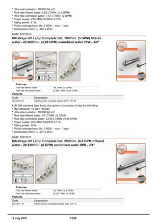 * Ultraviolet radiation: 30.000 W/cm2
* Flow rate filtered water: 6,05 LT/MIN. (1,6 GPM)
* Flow rate osmotized water: 7,57 LT/MIN. (2 GPM)
* Power supply: 220-240V 50/60Hz 0,07A
* Rating power: 21W.
* Philips average lamp life: 9.000h. - max. 1 year
* Dimensions (mm.): L. 365 x Ø 64
Code: 12012010
UltraRays UV Lamp Complete Set, 19lt/min. (5 GPM) filtered
water - 22,66lt/min. (5,98 GPM) osmotized water 25W - 1/2''
Features
Flow rate filtered water: 19LT/MIN. (5 GPM)
Flow rate osmotized water: 22,66LT/MIN. (5,98 GPM)
Variants
Code Description
12012010-01 UltraRays UV complete system 25W. 1/2" M.
AISI 304 stainless steel body, the system is inclusive of clips for the fixing.
* Max pressure: 10 bar (145 psi)
* Ultraviolet radiation: 30.000 W/cm2
* Flow rate filtered water: 19 LT/MIN. (5 GPM)
* Flow rate osmotized water: 22,66 LT/MIN. (5,98 GPM)
* Power supply: 220-240V 50/60Hz 0,11A
* Rating power: 32W.
* Philips average lamp life: 9.000h. - max. 1 year
* Dimensions (mm.): L. 507 x Ø 64
Code: 12012011
UltraRays UV Lamp Complete Set, 25lt/min. (6,6 GPM) filtered
water - 30,33lt/min. (8 GPM) osmotized water 30W - 3/4''
Features
Flow rate filtered water: 25LT/MIN. (6,6 GPM)
Flow rate osmotized water: 30,33LT/MIN. (8 GPM)
Variants
Code Description
12012011-01 UltraRays UV Complete system 30W. 3/4" M.
16 July 2018 13/28
 