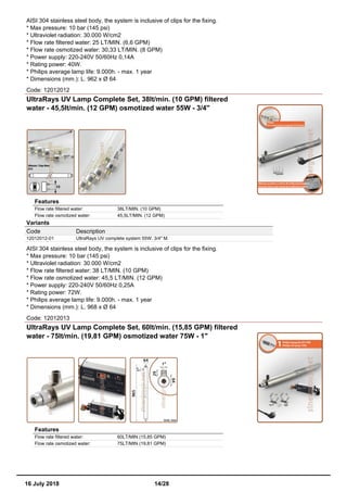 AISI 304 stainless steel body, the system is inclusive of clips for the fixing.
* Max pressure: 10 bar (145 psi)
* Ultraviolet radiation: 30.000 W/cm2
* Flow rate filtered water: 25 LT/MIN. (6,6 GPM)
* Flow rate osmotized water: 30,33 LT/MIN. (8 GPM)
* Power supply: 220-240V 50/60Hz 0,14A
* Rating power: 40W.
* Philips average lamp life: 9.000h. - max. 1 year
* Dimensions (mm.): L. 962 x Ø 64
Code: 12012012
UltraRays UV Lamp Complete Set, 38lt/min. (10 GPM) filtered
water - 45,5lt/min. (12 GPM) osmotized water 55W - 3/4''
Features
Flow rate filtered water: 38LT/MIN. (10 GPM)
Flow rate osmotized water: 45,5LT/MIN. (12 GPM)
Variants
Code Description
12012012-01 UltraRays UV complete system 55W. 3/4" M.
AISI 304 stainless steel body, the system is inclusive of clips for the fixing.
* Max pressure: 10 bar (145 psi)
* Ultraviolet radiation: 30.000 W/cm2
* Flow rate filtered water: 38 LT/MIN. (10 GPM)
* Flow rate osmotized water: 45,5 LT/MIN. (12 GPM)
* Power supply: 220-240V 50/60Hz 0,25A
* Rating power: 72W.
* Philips average lamp life: 9.000h. - max. 1 year
* Dimensions (mm.): L. 968 x Ø 64
Code: 12012013
UltraRays UV Lamp Complete Set, 60lt/min. (15,85 GPM) filtered
water - 75lt/min. (19,81 GPM) osmotized water 75W - 1"
Features
Flow rate filtered water: 60LT/MIN (15,85 GPM)
Flow rate osmotized water: 75LT/MIN (19,81 GPM)
16 July 2018 14/28
 