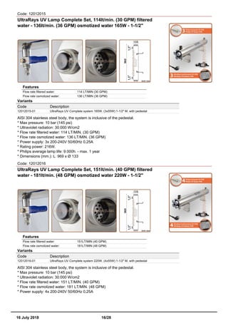 Code: 12012015
UltraRays UV Lamp Complete Set, 114lt/min. (30 GPM) filtered
water - 136lt/min. (36 GPM) osmotized water 165W - 1-1/2"
Features
Flow rate filtered water: 114 LT/MIN (30 GPM)
Flow rate osmotized water: 136 LT/MIN (36 GPM)
Variants
Code Description
12012015-01 UltraRays UV Complete system 165W. (3x55W) 1-1/2" M. with pedestal
AISI 304 stainless steel body, the system is inclusive of the pedestal.
* Max pressure: 10 bar (145 psi)
* Ultraviolet radiation: 30.000 W/cm2
* Flow rate filtered water: 114 LT/MIN. (30 GPM)
* Flow rate osmotized water: 136 LT/MIN. (36 GPM)
* Power supply: 3x 200-240V 50/60Hz 0,25A
* Rating power: 216W.
* Philips average lamp life: 9.000h. - max. 1 year
* Dimensions (mm.): L. 969 x Ø 133
Code: 12012016
UltraRays UV Lamp Complete Set, 151lt/min. (40 GPM) filtered
water - 181lt/min. (48 GPM) osmotized water 220W - 1-1/2"
Features
Flow rate filtered water: 151LT/MIN (40 GPM)
Flow rate osmotized water: 181LT/MIN (48 GPM)
Variants
Code Description
12012016-01 UltraRays UV Complete system 220W. (4x55W) 1-1/2" M. with pedestal
AISI 304 stainless steel body, the system is inclusive of the pedestal.
* Max pressure: 10 bar (145 psi)
* Ultraviolet radiation: 30.000 W/cm2
* Flow rate filtered water: 151 LT/MIN. (40 GPM)
* Flow rate osmotized water: 181 LT/MIN. (48 GPM)
* Power supply: 4x 200-240V 50/60Hz 0,25A
16 July 2018 16/28
 