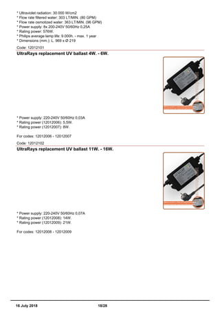 * Ultraviolet radiation: 30.000 W/cm2
* Flow rate filtered water: 303 LT/MIN. (80 GPM)
* Flow rate osmotized water: 363 LT/MIN. (96 GPM)
* Power supply: 8x 200-240V 50/60Hz 0,25A
* Rating power: 576W.
* Philips average lamp life: 9.000h. - max. 1 year
* Dimensions (mm.): L. 969 x Ø 219
Code: 12012101
UltraRays replacement UV ballast 4W. - 6W.
* Power supply: 220-240V 50/60Hz 0,03A
* Rating power (12012006): 5,5W.
* Rating power (12012007): 8W.
For codes: 12012006 - 12012007
Code: 12012102
UltraRays replacement UV ballast 11W. - 16W.
* Power supply: 220-240V 50/60Hz 0,07A
* Rating power (12012008): 14W.
* Rating power (12012009): 21W.
For codes: 12012008 - 12012009
16 July 2018 18/28
 