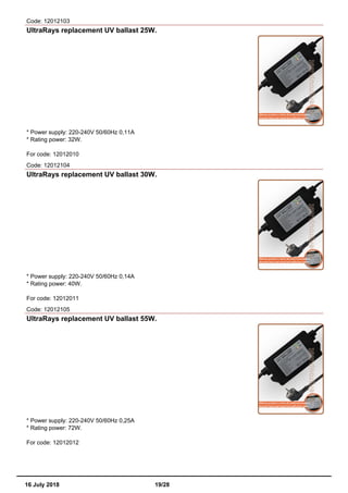 Code: 12012103
UltraRays replacement UV ballast 25W.
* Power supply: 220-240V 50/60Hz 0,11A
* Rating power: 32W.
For code: 12012010
Code: 12012104
UltraRays replacement UV ballast 30W.
* Power supply: 220-240V 50/60Hz 0,14A
* Rating power: 40W.
For code: 12012011
Code: 12012105
UltraRays replacement UV ballast 55W.
* Power supply: 220-240V 50/60Hz 0,25A
* Rating power: 72W.
For code: 12012012
16 July 2018 19/28
 