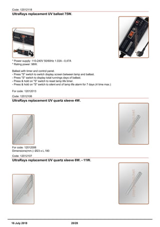 Code: 12012118
UltraRays replacement UV ballast 75W.
* Power supply: 110-240V 50/60Hz 1.03A - 0,47A
* Rating power: 98W.
Ballast with timer and control panel.
- Press "S" switch to switch display screen between lamp and ballast.
- Press "S" switch to display total runnings days of ballast.
- Press & hold on "S" switch to reset lamp life timer.
- Press & hold on "S" switch to silent end of lamp life alarm for 7 days (4 time max.)
For code: 12012013
Code: 12012106
UltraRays replacement UV quartz sleeve 4W.
For code: 12012006
Dimensions(mm.): Ø23 x L.180
Code: 12012107
UltraRays replacement UV quartz sleeve 6W. - 11W.
16 July 2018 20/28
 