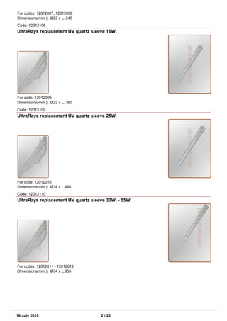 For codes: 12012007, 12012008
Dimensions(mm.): Ø23 x L. 245
Code: 12012108
UltraRays replacement UV quartz sleeve 16W.
For code: 12012009
Dimensions(mm.): Ø23 x L. 360
Code: 12012109
UltraRays replacement UV quartz sleeve 25W.
For code: 12012010
Dimensions(mm.): Ø34 x L.498
Code: 12012110
UltraRays replacement UV quartz sleeve 30W. - 55W.
For codes: 12012011 - 12012012
Dimensions(mm.): Ø34 x L.955
16 July 2018 21/28
 
