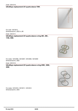 Code: 12012119
UltraRays replacement UV quartz sleeve 75W.
For code: 12012013
Dimensions(mm.): Ø23 x L.88
Code: 12012111
UltraRays replacement UV quartz sleeve o-ring 4W., 6W.,
11W.,16W.
For codes: 12012006, 12012007, 12012008, 12012009
Dimensions(mm.): Ø22
Code: 12012112
UltraRays replacement UV quartz sleeve o-ring 25W., 30W.,
55W.
For codes: 12012010, 12012011, 12012012
Dimensions(mm.): Ø33
16 July 2018 22/28
 