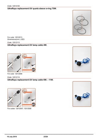 Code: 12012120
UltraRays replacement UV quartz sleeve o-ring 75W.
For code: 12012013
Dimensions(mm.): Ø23
Code: 12012113
UltraRays replacement UV lamp cable 4W.
For code: 12012006
Code: 12012114
UltraRays replacement UV lamp cable 6W. - 11W.
For codes: 12012007, 12012008
16 July 2018 23/28
 