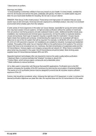 * Stand alone air purifiers.
Warnings and Safety
* A lamp breaking is extremely unlikely to have any impact on your health. If a lamp breaks, ventilate the
room for 30 minutes and remove the parts, preferably with gloves. Put them in a sealed plastic bag and
take it to your local waste facilities for recycling. Do not use a vacuum cleaner.
DANGER: Risk Group 3 Ultra Violet product. These lamps emit high-power UV radiation that can cause
severe injury to skin and eyes. Avoid eye and skin exposure to unshielded product. Use only in an enclosed
environment which shields users from the radiation.
A wide variety of micro-organisms in the water can cause disease, especially for young and senior people,
who may have weaker immune systems. UV light provides purification without the addition of chemicals
that can produce harmful by-products and add unpleasant taste to water. Additional benefits include easy
installation, low maintenance and minimal space requirements. UV has the ability to inactivate bacteria,
viruses and protozoa. Each type of organism requires a specific dose for inactivation. Viruses require
higher doses than bacteria and protozoa. Understanding the organisms to be neutralised will help to
determine to size of the UV system that will be required. For example, to kill 99,9% of E.coli, a UV dose of
90 J/m2 or 9 mW.sec/cm2 is required. UV installations are suitable for industrial, municipal and residential
markets. The quality of the water has an important effect on the performance of UV systems.The common
factors that have to be considered are iron, hardness, the total concentration of suspended solids and the
UV transmittance. Various organic and inorganic compounds can absorb UV. When there is uncertainty
about what may be present in the water, the UV transmittance should be tested. Most drinking water
supplies have UV transmittances between 85% and 95%.
Separate treatment technologies often are required to improve the water quality before purification:
* Sediment filters, to remove particles that "shadow" microbes or absorb UV.
* Carbon filters, which remove organic compounds and undesirable odors.
* Water softeners to reduce hardness.
UV is often used in conjunction with Reverse Osmosis(RO) applications. Purification prior to the RO
systems increases the durability of the RO membrane by reducing the accumulation of bacterial biofilms.
The reactor of a UV purification device must be designed to ensure that all microbes receive sufficient
exposure of the UV.
Factors, that should be considered, when, choosing the right size of UV equipment, in order, to achieve the
desired purification objectives are peak flow rate, the required dose and the UV transmittance of the water.
16 July 2018 27/28
 