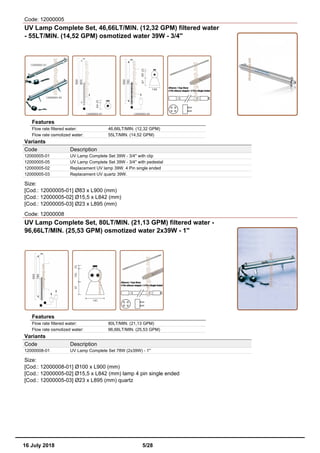 Code: 12000005
UV Lamp Complete Set, 46,66LT/MIN. (12,32 GPM) filtered water
- 55LT/MIN. (14,52 GPM) osmotized water 39W - 3/4''
Features
Flow rate filtered water: 46,66LT/MIN. (12,32 GPM)
Flow rate osmotized water: 55LT/MIN. (14,52 GPM)
Variants
Code Description
12000005-01 UV Lamp Complete Set 39W - 3/4'' with clip
12000005-05 UV Lamp Complete Set 39W - 3/4'' with pedestal
12000005-02 Replacement UV lamp 39W. 4 Pin single ended
12000005-03 Replacement UV quartz 39W.
Size:
[Cod.: 12000005-01] Ø83 x L900 (mm)
[Cod.: 12000005-02] Ø15,5 x L842 (mm)
[Cod.: 12000005-03] Ø23 x L895 (mm)
Code: 12000008
UV Lamp Complete Set, 80LT/MIN. (21,13 GPM) filtered water -
96,66LT/MIN. (25,53 GPM) osmotized water 2x39W - 1''
Features
Flow rate filtered water: 80LT/MIN. (21,13 GPM)
Flow rate osmotized water: 96,66LT/MIN. (25,53 GPM)
Variants
Code Description
12000008-01 UV Lamp Complete Set 78W (2x39W) - 1''
Size:
[Cod.: 12000008-01] Ø100 x L900 (mm)
[Cod.: 12000005-02] Ø15,5 x L842 (mm) lamp 4 pin single ended
[Cod.: 12000005-03] Ø23 x L895 (mm) quartz
16 July 2018 5/28
 