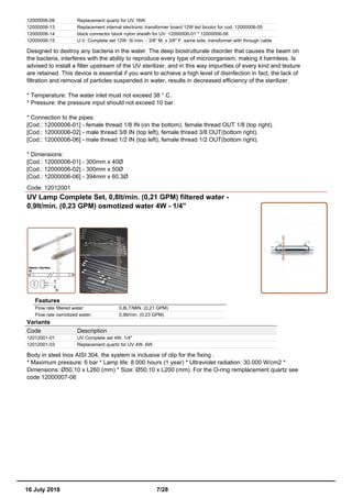 12000006-09 Replacement quartz for UV 16W.
12000006-13 Replacement internal electronic transformer board 12W led bicolor for cod. 12000006-05
12000006-14 black connector block nylon sheath for UV 12000006-01 * 12000006-06
12000006-15 U.V. Complete set 12W. 5l./min. - 3/8'' M. x 3/8'' F. same side, transformer with through cable
Designed to destroy any bacteria in the water. The deep biostrutturale disorder that causes the beam on
the bacteria, interferes with the ability to reproduce every type of microorganism, making it harmless. Is
advised to install a filter upstream of the UV sterilizer, and in this way impurities of every kind and texture
are retained. This device is essential if you want to achieve a high level of disinfection in fact, the lack of
filtration and removal of particles suspended in water, results in decreased efficiency of the sterilizer.
* Temperature: The water inlet must not exceed 38 ° C.
* Pressure: the pressure input should not exceed 10 bar.
* Connection to the pipes:
[Cod.: 12000006-01] - female thread 1/8 IN (on the bottom), female thread OUT 1/8 (top right).
[Cod.: 12000006-02] - male thread 3/8 IN (top left), female thread 3/8 OUT(bottom right).
[Cod.: 12000006-06] - male thread 1/2 IN (top left), female thread 1/2 OUT(bottom right).
* Dimensions:
[Cod.: 12000006-01] - 300mm x 40Ø
[Cod.: 12000006-02] - 300mm x 50Ø
[Cod.: 12000006-06] - 394mm x 60,3Ø
Code: 12012001
UV Lamp Complete Set, 0,8lt/min. (0,21 GPM) filtered water -
0,9lt/min. (0,23 GPM) osmotized water 4W - 1/4''
Features
Flow rate filtered water: 0,8LT/MIN. (0,21 GPM)
Flow rate osmotized water: 0,9lt/min. (0,23 GPM)
Variants
Code Description
12012001-01 UV Complete set 4W. 1/4"
12012001-03 Replacement quartz for UV 4W, 6W
Body in steel Inox AISI 304, the system is inclusive of clip for the fixing .
* Maximum pressure: 6 bar * Lamp life: 8.000 hours (1 year) * Ultraviolet radiation: 30.000 W/cm2 *
Dimensions: Ø50,10 x L260 (mm) * Size: Ø50,10 x L200 (mm). For the O-ring remplacement quartz see
code 12000007-06
16 July 2018 7/28
 
