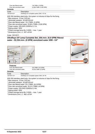 Flow rate filtered water: 19LT/MIN. (5 GPM)
Flow rate osmotized water: 22,66LT/MIN. (5,98 GPM)
Variants
Code Description
12012010-01 UltraRays UV complete system 25W. 1/2" M.
AISI 304 stainless steel body, the system is inclusive of clips for the fixing.
* Max pressure: 10 bar (145 psi)
* Ultraviolet radiation: 30.000 W/cm2
* Flow rate filtered water: 19 LT/MIN. (5 GPM)
* Flow rate osmotized water: 22,66 LT/MIN. (5,98 GPM)
* Power supply: 220-240V 50/60Hz 0,11A
* Rating power: 32W.
* Philips average lamp life: 9.000h. - max. 1 year
* Dimensions (mm.): L. 507 x Ø 64
Code: 12012011
UltraRays UV Lamp Complete Set, 25lt./min. (6,6 GPM) filtered
water - 30,33lt./min. (8 GPM) osmotized water 30W - 3/4"
Features
Flow rate filtered water: 25LT/MIN. (6,6 GPM)
Flow rate osmotized water: 30,33LT/MIN. (8 GPM)
Variants
Code Description
12012011-01 UltraRays UV Complete system 30W. 3/4" M.
AISI 304 stainless steel body, the system is inclusive of clips for the fixing.
* Max pressure: 10 bar (145 psi)
* Ultraviolet radiation: 30.000 W/cm2
* Flow rate filtered water: 25 LT/MIN. (6,6 GPM)
* Flow rate osmotized water: 30,33 LT/MIN. (8 GPM)
* Power supply: 220-240V 50/60Hz 0,14A
* Rating power: 40W.
* Philips average lamp life: 9.000h. - max. 1 year
* Dimensions (mm.): L. 962 x Ø 64
16 September 2022 12/27
 