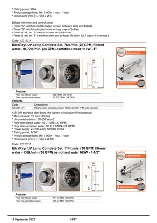 * Rating power: 98W.
* Philips average lamp life: 9.000h. - max. 1 year
* Dimensions (mm.): L. 968 x Ø 64
Ballast with timer and control panel.
- Press "S" switch to switch display screen between lamp and ballast.
- Press "S" switch to display total runnings days of ballast.
- Press & hold on "S" switch to reset lamp life timer.
- Press & hold on "S" switch to silent end of lamp life alarm for 7 days (4 time max.)
Code: 12012014
UltraRays UV Lamp Complete Set, 76lt./min. (20 GPM) filtered
water - 90,72lt./min. (24 GPM) osmotized water 110W - 1"
Features
Flow rate filtered water: 76LT/MIN (20 GPM)
Flow rate osmotized water: 90,72LT/MIN (24 GPM)
Variants
Code Description
12012014-01 UltraRays UV Complete system 110W. (2x55W) 1" M. with pedestal
AISI 304 stainless steel body, the system is inclusive of the pedestal.
* Max pressure: 10 bar (145 psi)
* Ultraviolet radiation: 30.000 W/cm2
* Flow rate filtered water: 76 LT/MIN. (20 GPM)
* Flow rate osmotized water: 90,72 LT/MIN. (24 GPM)
* Power supply: 2x 200-240V 50/60Hz 0,25A
* Rating power: 143W.
* Philips average lamp life: 9.000h. - max. 1 year
* Dimensions (mm.): L. 965 x Ø 108
Code: 12012015
UltraRays UV Lamp Complete Set, 114lt./min. (30 GPM) filtered
water - 136lt./min. (36 GPM) osmotized water 165W - 1-1/2"
Features
Flow rate filtered water: 114 LT/MIN (30 GPM)
Flow rate osmotized water: 136 LT/MIN (36 GPM)
16 September 2022 14/27
 