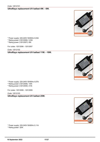 Code: 12012101
UltraRays replacement UV ballast 4W. - 6W.
* Power supply: 220-240V 50/60Hz 0,03A
* Rating power (12012006): 5,5W.
* Rating power (12012007): 8W.
For codes: 12012006 - 12012007
Code: 12012102
UltraRays replacement UV ballast 11W. - 16W.
* Power supply: 220-240V 50/60Hz 0,07A
* Rating power (12012008): 14W.
* Rating power (12012009): 21W.
For codes: 12012008 - 12012009
Code: 12012103
UltraRays replacement UV ballast 25W.
* Power supply: 220-240V 50/60Hz 0,11A
* Rating power: 32W.
16 September 2022 17/27
 