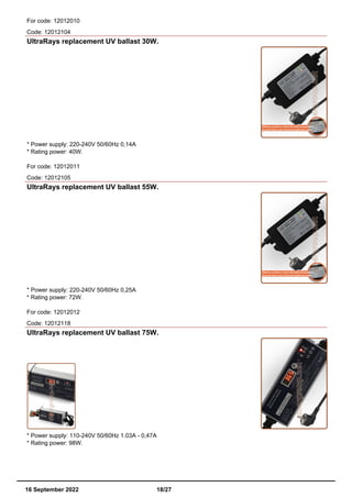 For code: 12012010
Code: 12012104
UltraRays replacement UV ballast 30W.
* Power supply: 220-240V 50/60Hz 0,14A
* Rating power: 40W.
For code: 12012011
Code: 12012105
UltraRays replacement UV ballast 55W.
* Power supply: 220-240V 50/60Hz 0,25A
* Rating power: 72W.
For code: 12012012
Code: 12012118
UltraRays replacement UV ballast 75W.
* Power supply: 110-240V 50/60Hz 1.03A - 0,47A
* Rating power: 98W.
16 September 2022 18/27
 