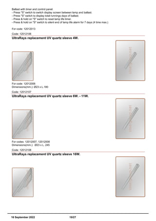 Ballast with timer and control panel.
- Press "S" switch to switch display screen between lamp and ballast.
- Press "S" switch to display total runnings days of ballast.
- Press & hold on "S" switch to reset lamp life timer.
- Press & hold on "S" switch to silent end of lamp life alarm for 7 days (4 time max.)
For code: 12012013
Code: 12012106
UltraRays replacement UV quartz sleeve 4W.
For code: 12012006
Dimensions(mm.): Ø23 x L.180
Code: 12012107
UltraRays replacement UV quartz sleeve 6W. - 11W.
For codes: 12012007, 12012008
Dimensions(mm.): Ø23 x L. 245
Code: 12012108
UltraRays replacement UV quartz sleeve 16W.
16 September 2022 19/27
 