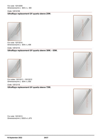For code: 12012009
Dimensions(mm.): Ø23 x L. 360
Code: 12012109
UltraRays replacement UV quartz sleeve 25W.
For code: 12012010
Dimensions(mm.): Ø34 x L.498
Code: 12012110
UltraRays replacement UV quartz sleeve 30W. - 55W.
For codes: 12012011 - 12012012
Dimensions(mm.): Ø34 x L.955
Code: 12012119
UltraRays replacement UV quartz sleeve 75W.
For code: 12012013
Dimensions(mm.): OD23 x L.875
16 September 2022 20/27
 