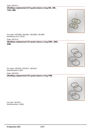 Code: 12012111
UltraRays replacement UV quartz sleeve o-ring 4W., 6W.,
11W.,16W.
For codes: 12012006, 12012007, 12012008, 12012009
Dimensions (mm.): OD 22
Code: 12012112
UltraRays replacement UV quartz sleeve o-ring 25W., 30W.,
55W.
For codes: 12012010, 12012011, 12012012
Dimensions(mm.): Ø33
Code: 12012120
UltraRays replacement UV quartz sleeve o-ring 75W.
For code: 12012013
Dimensions(mm.): OD23
16 September 2022 21/27
 