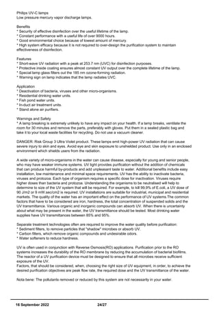 Philips UV-C lamps
Low pressure mercury vapor discharge lamps.
Benefits
* Security of effective disinfection over the useful lifetime of the lamp.
* Constant performance with a useful life of over 9000 hours.
* Good environmental choice because of lowest amount of mercury.
* High system efficacy because it is not required to over-design the purification system to maintain
effectiveness of disinfection.
Features
* Short-wave UV radiation with a peak at 253.7 nm (UVC) for disinfection purposes.
* Protective inside coating ensures almost constant UV output over the complete lifetime of the lamp.
* Special lamp glass filters out the 185 nm ozone-forming radiation.
* Warning sign on lamp indicates that the lamp radiates UVC.
Application
* Deactivation of bacteria, viruses and other micro-organisms.
* Residential drinking water units.
* Fish pond water units.
* In-duct air treatment units.
* Stand alone air purifiers.
Warnings and Safety
* A lamp breaking is extremely unlikely to have any impact on your health. If a lamp breaks, ventilate the
room for 30 minutes and remove the parts, preferably with gloves. Put them in a sealed plastic bag and
take it to your local waste facilities for recycling. Do not use a vacuum cleaner.
DANGER: Risk Group 3 Ultra Violet product. These lamps emit high-power UV radiation that can cause
severe injury to skin and eyes. Avoid eye and skin exposure to unshielded product. Use only in an enclosed
environment which shields users from the radiation.
A wide variety of micro-organisms in the water can cause disease, especially for young and senior people,
who may have weaker immune systems. UV light provides purification without the addition of chemicals
that can produce harmful by-products and add unpleasant taste to water. Additional benefits include easy
installation, low maintenance and minimal space requirements. UV has the ability to inactivate bacteria,
viruses and protozoa. Each type of organism requires a specific dose for inactivation. Viruses require
higher doses than bacteria and protozoa. Understanding the organisms to be neutralised will help to
determine to size of the UV system that will be required. For example, to kill 99,9% of E.coli, a UV dose of
90 J/m2 or 9 mW.sec/cm2 is required. UV installations are suitable for industrial, municipal and residential
markets. The quality of the water has an important effect on the performance of UV systems.The common
factors that have to be considered are iron, hardness, the total concentration of suspended solids and the
UV transmittance. Various organic and inorganic compounds can absorb UV. When there is uncertainty
about what may be present in the water, the UV transmittance should be tested. Most drinking water
supplies have UV transmittances between 85% and 95%.
Separate treatment technologies often are required to improve the water quality before purification:
* Sediment filters, to remove particles that "shadow" microbes or absorb UV.
* Carbon filters, which remove organic compounds and undesirable odors.
* Water softeners to reduce hardness.
UV is often used in conjunction with Reverse Osmosis(RO) applications. Purification prior to the RO
systems increases the durability of the RO membrane by reducing the accumulation of bacterial biofilms.
The reactor of a UV purification device must be designed to ensure that all microbes receive sufficient
exposure of the UV.
Factors, that should be considered, when, choosing the right size of UV equipment, in order, to achieve the
desired purification objectives are peak flow rate, the required dose and the UV transmittance of the water.
Nota bene: The pollutants removed or reduced by this system are not necessarily in your water.
16 September 2022 24/27
 