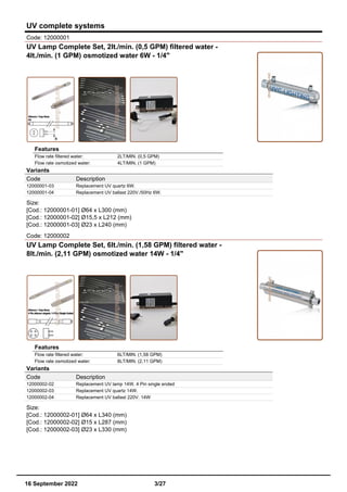 UV complete systems
Code: 12000001
UV Lamp Complete Set, 2lt./min. (0,5 GPM) filtered water -
4lt./min. (1 GPM) osmotized water 6W - 1/4"
Features
Flow rate filtered water: 2LT/MIN. (0,5 GPM)
Flow rate osmotized water: 4LT/MIN. (1 GPM)
Variants
Code Description
12000001-03 Replacement UV quartz 6W.
12000001-04 Replacement UV ballast 220V./50Hz 6W.
Size:
[Cod.: 12000001-01] Ø64 x L300 (mm)
[Cod.: 12000001-02] Ø15,5 x L212 (mm)
[Cod.: 12000001-03] Ø23 x L240 (mm)
Code: 12000002
UV Lamp Complete Set, 6lt./min. (1,58 GPM) filtered water -
8lt./min. (2,11 GPM) osmotized water 14W - 1/4"
Features
Flow rate filtered water: 6LT/MIN. (1,58 GPM)
Flow rate osmotized water: 8LT/MIN. (2,11 GPM)
Variants
Code Description
12000002-02 Replacement UV lamp 14W. 4 Pin single ended
12000002-03 Replacement UV quartz 14W.
12000002-04 Replacement UV ballast 220V. 14W
Size:
[Cod.: 12000002-01] Ø64 x L340 (mm)
[Cod.: 12000002-02] Ø15 x L287 (mm)
[Cod.: 12000002-03] Ø23 x L330 (mm)
16 September 2022 3/27
 