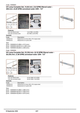Code: 12000003
UV Lamp Complete Set, 14,4lt./min. (3,8 GPM) filtered water -
20lt./min. (5,28 GPM) osmotized water 24W - 1/2"
Features
Flow rate filtered water: 14,4LT/MIN. (3,8 GPM)
Flow rate osmotized water: 20LT/MIN. (5,28 GPM)
Variants
Code Description
12000003-02 Replacement UV lamp 24W. 4 Pin single ended
12000003-03 Replacement UV quartz 24W
Size:
[Cod.: 12000003-01] Ø64 x L512 (mm)
[Cod.: 12000003-02] Ø15,5 x L450 (mm)
[Cod.: 12000003-03] Ø23 x L500 (mm)
Code: 12000004
UV Lamp Complete Set, 23,33lt./min. (6,16 GPM) filtered water -
28,33lt./min. (7,48 GPM) osmotized water 32W - 1/2"
Features
Flow rate filtered water: 23,33LT/MIN. (6,16 GPM)
Flow rate osmotized water: 28,33LT/MIN. (7,48 GPM)
Variants
Code Description
12000004-02 Replacement UV lamp 32W. 4 Pin single ended
12000004-03 Replacement UV quartz 32W
Size:
[Cod.: 12000004-01] Ø64 x L680 (mm)
[Cod.: 12000004-02] Ø15 x L650 (mm)
[Cod.: 12000004-03] Ø23 x L670 (mm)
16 September 2022 4/27
 