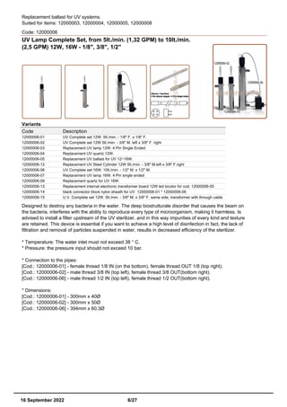Replacement ballast for UV systems.
Suited for items: 12000003, 12000004, 12000005, 12000008
Code: 12000006
UV Lamp Complete Set, from 5lt./min. (1,32 GPM) to 10lt./min.
(2,5 GPM) 12W, 16W - 1/8", 3/8", 1/2"
Variants
Code Description
12000006-01 UV Complete set 12W. 5lt./min. - 1/8" F. x 1/8" F.
12000006-02 UV Complete set 12W 5lt./min. - 3/8" M. left x 3/8" F. right
12000006-03 Replacement UV lamp 12W. 4 Pin Single Ended
12000006-04 Replacement UV quartz 12W.
12000006-05 Replacement UV ballast for UV 12~16W.
12000006-12 Replacement UV Steel Cylinder 12W 5lt./min. - 3/8" M.left x 3/8" F.right
12000006-06 UV Complete set 16W. 10lt./min. - 1/2" M. x 1/2" M.
12000006-07 Replacement UV lamp 16W. 4 Pin single ended
12000006-09 Replacement quartz for UV 16W.
12000006-13 Replacement internal electronic transformer board 12W led bicolor for cod. 12000006-05
12000006-14 black connector block nylon sheath for UV 12000006-01 * 12000006-06
12000006-15 U.V. Complete set 12W. 5lt./min. - 3/8" M. x 3/8" F. same side, transformer with through cable
Designed to destroy any bacteria in the water. The deep biostrutturale disorder that causes the beam on
the bacteria, interferes with the ability to reproduce every type of microorganism, making it harmless. Is
advised to install a filter upstream of the UV sterilizer, and in this way impurities of every kind and texture
are retained. This device is essential if you want to achieve a high level of disinfection in fact, the lack of
filtration and removal of particles suspended in water, results in decreased efficiency of the sterilizer.
* Temperature: The water inlet must not exceed 38 ° C.
* Pressure: the pressure input should not exceed 10 bar.
* Connection to the pipes:
[Cod.: 12000006-01] - female thread 1/8 IN (on the bottom), female thread OUT 1/8 (top right).
[Cod.: 12000006-02] - male thread 3/8 IN (top left), female thread 3/8 OUT(bottom right).
[Cod.: 12000006-06] - male thread 1/2 IN (top left), female thread 1/2 OUT(bottom right).
* Dimensions:
[Cod.: 12000006-01] - 300mm x 40Ø
[Cod.: 12000006-02] - 300mm x 50Ø
[Cod.: 12000006-06] - 394mm x 60,3Ø
16 September 2022 6/27
 