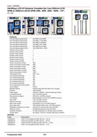 Code: 12000009
UltrARays LCD UV Systems Complete Set, from 20lt/min.(5,28
GPM) to 200lt/min.(52,83 GPM) 30W., 40W., 80W., 160W. - 3/4",
1", 1-1
Features
Flow rate filtered water(UV20): 20LT/MIN. (5,28 GPM)
Flow rate filtered water(UV45): 45LT/MIN. (11,88 GPM)
Flow rate filtered water(UV60): 60LT/MIN (15,85GPM)
Flow rate filtered water(UV75): 75LT/MIN (19,81 GPM)
Flow rate filtered water(UV85): 85LT/MIN (22,45 GPM)
Flow rate filtered water(UV100): 100LT/MIN (26,41 GPM)
Number Lamps (UV20): 1
Number Lamps (UV45): 1
Number Lamps (UV60): 1
Number Lamps (UV75): 2
Number Lamps (UV85): 1
Number Lamps (UV100) 2
Number Lamps (UV200): 2
Power consumption (UV20): 30W
Power consumption (UV45,UV60): 40W
Power consumption (UV75): 80W
Power consumption (UV85): 80W
Power consumption (UV100): 80W
Power consumption (UV200): 160W
Transmittance UVC: 99% - 1cm.
UV-C Dose(J/m2)(UV20): 300
UV-C Dose(J/m2)(UV45): 300
UV-C Dose(J/m2)(UV60): 300
UV-C Dose(J/m2)(UV75): 300
UV-C Dose(J/m2)(UV85): 300
UV-C Dose(J/m2)(UV100,UV200): 400
Lamp Lifespan: 9.000 h.
Manifold material: Stainless Steel AISI 304 (AISI 316 on request)
Pressure: 10bar (145psi)
Power supply: 220/230V - 50/60Hz - Spina Europea tipo schuko
LCD elettrical panel: LCD, LCD PRO versions
Panel protection degree: IP55 (LCD, LCDPRO versions)
LCD Display: Microprocessor Control (LCD, LCDPRO versions)
Hour-meter: LCD, LCD PRO versions
Red led of anomaly: LCD, LCD PRO versions
Alarm relay contact: Free NO/NC (LCD, LCD PRO versions)
Alarm relay outlet: 230V NA/NC 2a Max (LCD, LCD PRO versions)
Resettable countdown hour-meter: with alarm for end lamp life (only LCD PRO)
Display of control: Irradiation/temperature (only LCD PRO)
Automatic shutdown: For high temperature UV chamber (only LCD PRO)
Contact option: On request - 4/20 mA + remote on/off (only LCD PRO)
Variants
Code Description
12000009-01 UV20 T UV Complete set 30W. 20lt./min. - 3/4" M.
12000009-02 UV20 LCD Complete set 30W. 20lt./min. - 3/4" M.
12000009-03 UV20 LCD PRO Complete set 30W. 20lt./min. - 3/4" M.
12000009-04 UV45 T UV Complete set 40W. 45lt./min. - 1" M.
16 September 2022 7/27
 