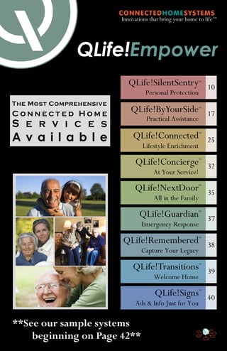 Innovations that bring your home to life ™

QLife!Empower
QLife!SilentSentry

TM

Personal Protection
The Most Comprehensive

10

QLife!ByYourSide

S e r v i c e s

Practical Assistance

17

A v a i l a b l e

QLife!Connected

25

TM

Connected Home

TM

Lifestyle Enrichment

QLife!Concierge

TM

At Your Service!

QLife!NextDoor

32

TM

All in the Family

QLife!Guardian

35

TM

Emergency Response

QLife!Remembered

37

TM

Capture Your Legacy

QLife!Transitions

38

TM

Welcome Home

QLife!Signs

39

TM

Ads & Info Just for You

**See our sample systems
beginning on Page 42**

40

 