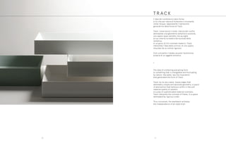 T R A C K
T R A C K
L’idea del contenere e dare forma
a ciò che per natura è mutevole e incostante,
come l’acqua, rappresenta l’ispirazione
generatrice della forma di Track.
Track, come evoca il nome, traccia dei confini
delineando una geometria semplice e assoluta,
uno spazio quasi astratto che accoglie
al suo interno la matericità morbida della
ceramica.
In un gioco di fini contrasti materici, Track
interpreta l’idea della cornice, di uno spazio
misurato da un ordine rigoroso.
Così concepito il lavabo assume l’autonomia
propria di un oggetto artistico.
•
The idea of containing and giving form
to something that is changeable and fluctuating
by nature, like water, was the inspiration
that generated the form of Track.
Track, by its very name, traces edges that
delineate a simple and absolute geometry, a space
of abstraction that harbours within it the soft
material quality of ceramic.
In a play of sophisticated material contrasts,
Track interprets the concept of frame, in a space
delineated by rigorous order.
Thus conceived, the washbasin achieves
the independence of an objet d’art.
2120
 