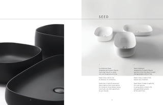 •
La collezione Seed,
disegnata da Prospero Rasulo,
nasce dall’idea di un seme
che nutrito genera armonia.
Seed come culla di vita,
di bellezza, di ornamento.
Seme che si nutre di acqua per
dare origine a una nuova specie.
Un involucro che al tempo stesso
racchiude una vita e garantisce
la sua crescita.
S E E D
•
Seed Collection,
designed by Prospero Rasulo,
was born from the idea of a seed
that generates a form if fed.
Seed is like a cradle of life,
beauty and ornament.
Seed feeds of water to give life
to a new species.
A casing which contains life
and guarantees growth
at the same time.
3332
 