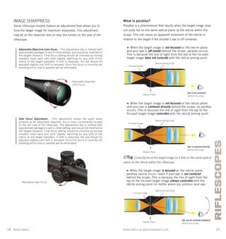 Vortex Optics at www.vortexoptics.comVortex Optics
RIFLESCOPES
18 19
IMAGE SHARPNESS
Some riﬂescope models feature an adjustment that allows you to
tune the target image for maximum sharpness. This adjustment
may be on the objective lens or near the turrets on the side of the
riﬂescope.
Adjustable Objective Lens Focus – This adjustment dial is marked with
approximate yardages to aid in initial setting, and should be matched to
the targets distance. Final focus setting should be checked by moving
shooters head back and forth slightly, watching for any shift of the
reticle on the target (parallax). If shift is observed, the dial should be
adjusted slightly until shift is removed. Once this focus is correctly set,
shooting errors due to parallax will be eliminated.
Side Focus Adjustment – This adjustment serves the exact same
purpose as an adjustable objective, but is more conveniently located
on the left side of the riflescope. The adjustment dial is marked with
approximate yardages to aid in initial setting, and should be matched to
the targets distance. Final focus setting should be checked by moving
shooters head back and forth slightly, watching for any shift of the
reticle on the target (parallax). If shift is observed, the dial should be
adjusted slightly until shift is removed. Once this focus is correctly set,
shooting errors due to parallax will be eliminated.
Adjustable Objective
Lens Focus
Adjustable Side Focus
What is parallax?
Parallax is a phenomenon that results when the target image does
not quite fall on the same optical plane as the reticle within the
scope. This can cause an apparent movement of the reticle in
relation to the target if the shooter’s eye is off-centered.
» When the target image is not focused on the reticle plane
and your eye is off-center behind the scope, parallax occurs.
This is because the line of sight from the eye to the focused
target image does not coincide with the reticle aiming point.
» When the target image is not focused on the reticle plane
and your eye is centered directly behind the scope, no parallax
occurs. This is because the line of sight from the eye to the
focused target image coincides with the reticle aiming point.
» When the target image is focused on the reticle plane,
parallax cannot occur—even if your eye is not centered
behind the scope. This is because the line of sight from the
eye to the focused target image always coincides with the
reticle aiming point no matter where you position your eye.
Tip Correctly focus the target image so it falls on the same optical
plane as the reticle within the riﬂescope.
Focused Image
Reticle Aiming Point
Reticle Plane
Eye is not centered
behind the scope.
Focused Image
Reticle Aiming Point
Reticle Plane
Eye is centered directly
behind the scope.
Focused Image
Reticle Aiming Point
Reticle Plane
Eye can be centered anywhere
behind the scope.
 