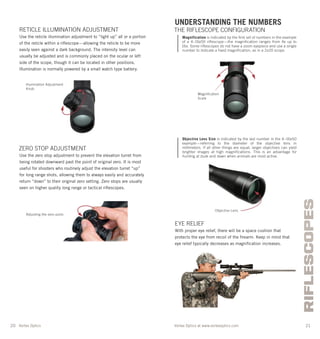 Vortex Optics at www.vortexoptics.comVortex Optics
RIFLESCOPES
20 21
UNDERSTANDING THE NUMBERS
THE RIFLESCOPE CONFIGURATION
Magnification is indicated by the first set of numbers in the example
of a 4–16x50 riflescope—the magnification ranges from 4x up to
16x. Some riflescopes do not have a zoom eyepiece and use a single
number to indicate a fixed magnification, as in a 2x20 scope.
Objective Lens Size is indicated by the last number in the 4–16x50
example—referring to the diameter of the objective lens in
millimeters. If all other things are equal, larger objectives can yield
brighter images at high magnifications. This is an advantage for
hunting at dusk and dawn when animals are most active.
EYE RELIEF
With proper eye relief, there will be a space cushion that
protects the eye from recoil of the ﬁrearm. Keep in mind that
eye relief typically decreases as magniﬁcation increases.
RETICLE ILLUMINATION ADJUSTMENT
Use the reticle illumination adjustment to “light up” all or a portion
of the reticle within a riﬂescope—allowing the reticle to be more
easily seen against a dark background. The intensity level can
usually be adjusted and is commonly placed on the ocular or left
side of the scope, though it can be located in other positions.
Illumination is normally powered by a small watch type battery.
ZERO STOP ADJUSTMENT
Use the zero stop adjustment to prevent the elevation turret from
being rotated downward past the point of original zero. It is most
useful for shooters who routinely adjust the elevation turret “up”
for long range shots, allowing them to always easily and accurately
return “down” to their original zero setting. Zero stops are usually
seen on higher quality long range or tactical riﬂescopes.
Illumination Adjustment
Knob
Adjusting the zero point.
Magniﬁcation
Scale
Objective Lens
 