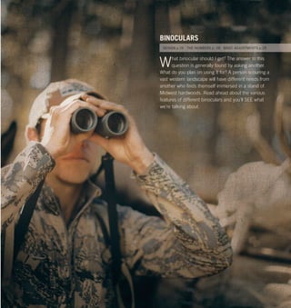 24 25Vortex Optics at www.vortexoptics.comVortex Optics
What binocular should I get? The answer to this
question is generally found by asking another.
What do you plan on using it for? A person scouring a
vast western landscape will have different needs from
another who ﬁnds themself immersed in a stand of
Midwest hardwoods. Read ahead about the various
features of different binoculars and you’ll SEE what
we’re talking about.
BINOCULARS
DESIGN p.26 THE NUMBERS p. 28 BASIC ADJUSTMENTS p.29
 