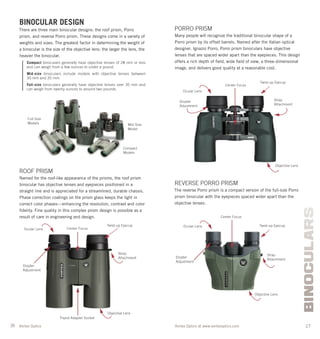 26 27Vortex Optics at www.vortexoptics.comVortex Optics
BINOCULARS
BINOCULAR DESIGN
There are three main binocular designs: the roof prism, Porro
prism, and reverse Porro prism. These designs come in a variety of
weights and sizes. The greatest factor in determining the weight of
a binocular is the size of the objective lens: the larger the lens, the
heavier the binocular.
Compact binoculars generally have objective lenses of 28 mm or less
and can weigh from a few ounces to under a pound.
Mid-size binoculars include models with objective lenses between
30 mm and 35 mm.
Full-size binoculars generally have objective lenses over 35 mm and
can weigh from twenty ounces to around two pounds.
ROOF PRISM
Named for the roof-like appearance of the prisms, the roof prism
binocular has objective lenses and eyepieces positioned in a
straight line and is appreciated for a streamlined, durable chassis.
Phase correction coatings on the prism glass keeps the light in
correct color phases—enhancing the resolution, contrast and color
ﬁdelity. Fine quality in this complex prism design is possible as a
result of care in engineering and design.
PORRO PRISM
Many people will recognize the traditional binocular shape of a
Porro prism by its offset barrels. Named after the Italian optical
designer, Ignazio Porro, Porro prism binoculars have objective
lenses that are spaced wider apart than the eyepieces. This design
offers a rich depth of ﬁeld, wide ﬁeld of view, a three-dimensional
image, and delivers good quality at a reasonable cost.
Objective Lens
Ocular Lens
Twist-up Eyecup
Strap
Attachment
Tripod Adapter Socket
Center Focus
Diopter
Adjustment
Center Focus
Strap
Attachment
Ocular Lens
Twist-up Eyecup
Objective Lens
Diopter
Adjustment
REVERSE PORRO PRISM
The reverse Porro prism is a compact version of the full-size Porro
prism binocular with the eyepieces spaced wider apart than the
objective lenses.
Ocular Lens
Center Focus
Diopter
Adjustment
Twist-up Eyecup
Strap
Attachment
Objective Lens
Compact
Models
Full-Size
Models Mid-Size
Model
 