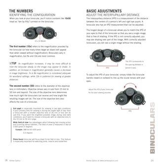 28 29Vortex Optics at www.vortexoptics.comVortex Optics
BINOCULARS
BASIC ADJUSTMENTS
ADJUST THE INTERPUPILLARY DISTANCE
The interpupillary distance (IPD) is a measurement of the distance
between the centers of a person’s left and right eye pupils. A
binocular also has an IPD measurement that can be adjusted.
The hinged design of a binocular allows you to match the IPD of
your eyes to that of the binocular so that you see a single image
that is free of shading. If the IPD is not correctly adjusted, you
may see shading over part of the image. With correctly adjusted
binoculars, you will see a single image without the shading.
To adjust the IPD of your binocular, simply rotate the binocular
barrels inward or outward to line up the ocular lenses with your
eyes.
THE NUMBERS
IDENTIFYING THE CONFIGURATION
When you look at your binocular, you’ll notice numbers like 10x50
(read as “ten by ﬁfty”) printed on the binocular.
The ﬁrst number (10x) refers to the magniﬁcation provided by
the binocular (or how many times larger an object will appear
than when viewed without magniﬁcation). Binoculars vary in
magniﬁcation, but 8x and 10x are most common.
TIP As magniﬁcation increases, it may be more difﬁcult to
hold the binocular steady so the image may appear to shake. In
addition, an increase in magniﬁcation generally causes a decrease
in image brightness. 7x or 8x magniﬁcation is considered adequate
for woodland settings, while 10x is preferred for viewing at greater
distances.
The second number (50) refers to the diameter of the objective
lens in millimeters. Objective lenses vary in size from 15 mm to
50 mm and beyond. The size of the objective lens determines
how much light the binoculars can receive and how bright the
resulting images will be. The size of the objective lens also
affects the size of a binocular.
Exit pupil is especially important for viewing in low light conditions.
If your primary time for viewing is during the bright light of day, then
a binocular with a smaller objective lens of 26 mm or less will do
just fine. If you want the brightest possible image during near-dark
conditions, you’ll want to choose a binocular with an objective lens in
the 33 mm to 56 mm range.
Wide field of view has advantages when following fast-moving action
and scanning dense habitats. The field of view is measured in feet at
1,000 yards or degrees:
Example: 388 feet @ 1000 yards
6.0 degrees
Close-focus binocular will focus down to ten feet or less. This feature
is especially important for watching birds, insects and butterflies.
10 x 50 Model
IPD
IPD
The IPD corresponds to
the spacing between a
person’s eyes.
Adjust the IPD of your binocular
for the best viewing possible.
 