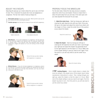 30 31Vortex Optics at www.vortexoptics.comVortex Optics
BINOCULARS
PROPERLY FOCUS THE BINOCULAR
For the best views, follow this two-step process to properly
adjust the center focus and diopter. Choose an object that is
about 20 yards away from you and stay in the same spot until
you have adjusted the binocular for your eyes.
1. Adjust the center focus – Start by closing your right eye or
covering the right objective lens with your hand. Focus your
left eye on the object and adjust the center focus wheel until
the image is in focus. Leave the center focus in this position
as you adjust the diopter.
2. Adjust the diopter – Start by closing your left eye or
covering the left objective lens with your hand. Look through
your right eye and adjust the diopter ring (generally found
on the right eyepiece) until the object is in focus. Make note
of this diopter setting in case you need to set it again. From
this point on, you will only need to use the center focus
wheel.
TIP Locking Diopters – Some models feature a diopter that
locks the settings. If the diopter locks, lift the diopter ring (or follow
manufacturer instructions) to unlock. Then, looking through your
right eye, adjust the diopter so that the object is in focus. Make
note of this diopter setting in case you need to set it again. Push the
diopter ring down to lock—from this point on, you will only need to
use the center focus wheel.
Adjust the center focus.
Adjust the diopter setting.
ADJUST THE EYECUPS
Adjusting the eyecups up or down allows the user to see a full ﬁeld
of view. This is important for people who must use eyeglasses or
sunglasses. The two main styles of eyecup design are:
Retractable eyecups that twist up and down. Multi-position eyecups let
you choose the most comfortable position.
Flexible eyecups that fold back for maximum eye relief with eyeglasses.
With Glasses – If you wear eyeglasses or sunglasses, rest the eyecups
of the binocular against your glasses with the eyecups folded back
or twisted down. If the eyecups stay fully extended when wearing
eyeglasses, images will appear as if you are looking at them through
a tunnel.
Without Glasses – If you do not wear eyeglasses or sunglasses, extend
the eyecups to provide the proper distance for seeing the full field of
view. If the eyecups do not stay fully extended, you may see black
crescents in the field of view.
TWIST EYECUPS FOLD BACK EYECUPS
Retract the eyecups when viewing
with eyeglasses or sunglasses.
Extend the eyecups when viewing
without eyeglasses or sunglasses.
 