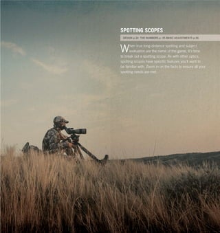 32 33Vortex Optics at www.vortexoptics.comVortex Optics
Occulla dolorem re magni cullandam, ex exces maior
molent et latur, tempori tiundignatum etur? Obit pa
voles ut utat ligenihi.
SPOTTING SCOPES
RIFLESCOPES p.12 BINOCULARS p. 20 SPOTTING SCOPES p.29
When true long-distance spotting and subject
evaluation are the name of the game, it’s time
to break out a spotting scope. As with other optics,
spotting scopes have speciﬁc features you’ll want to
be familiar with. Zoom in on the facts to ensure all your
spotting needs are met.
SPOTTING SCOPES
DESIGN p.34 THE NUMBERS p. 35 BASIC ADJUSTMENTS p.36
 