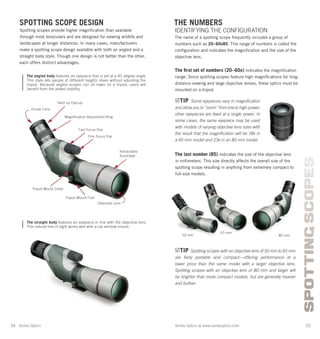 34 35Vortex Optics at www.vortexoptics.comVortex Optics
SPOTTINGSCOPES
SPOTTING SCOPE DESIGN
Spotting scopes provide higher magniﬁcation than available
through most binoculars and are designed for viewing wildlife and
landscapes at longer distances. In many cases, manufacturers
make a spotting scope design available with both an angled and a
straight body style. Though one design is not better than the other,
each offers distinct advantages.
The angled body features an eyepiece that is set at a 45-degree angle.
This style lets people of different heights share without adjusting the
tripod. Because angled scopes can sit lower on a tripod, users will
benefit from the added stability.
The straight body features an eyepiece in line with the objective lens.
This natural line of sight works well with a car window mount.
THE NUMBERS
IDENTIFYING THE CONFIGURATION
The name of a spotting scope frequently includes a group of
numbers such as 20–60x85. This range of numbers is called the
conﬁguration and indicates the magniﬁcation and the size of the
objective lens.
The ﬁrst set of numbers (20–60x) indicates the magniﬁcation
range. Since spotting scopes feature high magniﬁcations for long-
distance viewing and large objective lenses, these optics must be
mounted on a tripod.
The last number (85) indicates the size of the objective lens
in millimeters. This size directly affects the overall size of the
spotting scope resulting in anything from extremely compact to
full-size models.
Twist-up Eyecup
Fast Focus Dial
Retractable
Sunshade
Ocular Lens
Fine Focus Dial
Magniﬁcation Adjustment Ring
Tripod Mount Collar
Tripod Mount Foot
TIP Some eyepieces vary in magniﬁcation
and allow you to “zoom” from low to high power;
other eyepieces are ﬁxed at a single power. In
some cases, the same eyepiece may be used
with models of varying objective lens sizes with
the result that the magniﬁcation will be 18x in
a 65 mm model and 23x in an 85 mm model.
Objective Lens
TIP Spotting scopes with an objective lens of 50 mm to 65 mm
are fairly portable and compact—offering performance at a
lower price than the same model with a larger objective lens.
Spotting scopes with an objective lens of 80 mm and larger will
be brighter than more compact models, but are generally heavier
and bulkier.
50 mm
65 mm
85 mm
 