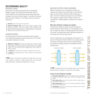 4 5
THEBASICSOFOPTICS
Vortex Optics at www.vortexoptics.comVortex Optics
DETERMINING QUALITY
OPTICAL GLASS
Quality optics use dense optical glass that is painstakingly
designed, shaped, and polished to eliminate ﬂaws. When a
product features more sophisticated optical design techniques
and glass, the results are better images. The quality of the optical
glass will make a difference in how bright, sharp, and colorful a
view will be.
Standard glass provides good image quality.
Extra-low Dispersion Glass achieves the highest possible image
resolution, contrast, and color fidelity—exact properties vary
among manufacturers. Some of the common names for this type of
glass include: HD (High Density or High Definition), ED (Extra-low
Dispersion) and XD (Extra-low Dispersion).
CONSTRUCTION
You may pay more for products using higher quality materials,
more sophisticated designs and stricter tolerances, but this adds
up to greater reliability in the ﬁeld.
Waterproof / Fogproof binoculars are sealed with o-rings to inhibit
moisture, dust, and debris. The inside of the binocular is then purged
of atmospheric air and filled with an inert gas that has no moisture
content. This will prevent internal fogging from high humidity or
altitude changes.
>> Nitrogen gas purging delivers fogproof, waterproof performance.
>> Argon gas purging guarantees superior fogproof and waterproof
performance.
TIP Keep in mind that an investment in better optics may cost
more. However, investing in higher quality optics not only yields
better optical gain, but greater reliability when it counts.
ANTI-REFLECTIVE LENS COATINGS
Metallic compounds, such as magnesium ﬂuoride, are
vaporized and applied to the optical glass in extremely thin
layers to reduce internal reﬂections, light scattering and
glare. The result of adding more layers of an anti-reﬂective
lens coating to a greater number of glass surfaces is an
improvement in image brightness, sharpness and contrast in
low light.
Why anti-reflective coatings are needed.
Anti-reﬂective coatings increase the amount of light that
passes through the optical system so more light gets to your
eye. The type and number of coatings applied to the lenses in
a binocular or spotting scope make a signiﬁcant difference in
how brilliant and crisp the views will be.
Each time light strikes an uncoated glass surface about 4–5
percent of the light is reﬂected. Without lens coatings, almost
50 percent of the light could be lost as it passes through
the multiple air-to-glass surfaces of a standard binocular or
spotting scope.
TIP The application of more coatings results in an increase of
light transmission, resolution, contrast, and color ﬁdelity.
Levels of anti-reflective coatings
Fully multi-coated optics have all air-to-glass surfaces coated with
multiple anti-reflective coating films, and offer the highest image
quality.
Fully-coated optics have all air-to-glass surfaces coated with an
anti-reflective coating film.
Multi-coated optics have one or more surfaces coated with multiple
anti-reflective coating films.
Coated optics have one or more surfaces coated with one or more
anti-reflective coating films.
UNCOATED LENSES COATED LENSES
 