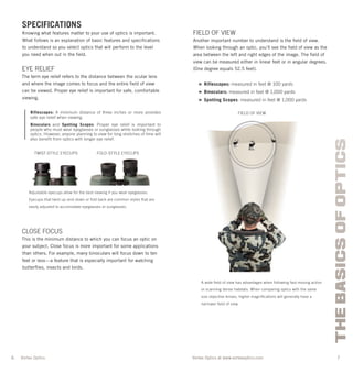 6 7
THEBASICSOFOPTICS
Vortex Optics at www.vortexoptics.comVortex Optics
SPECIFICATIONS
Knowing what features matter to your use of optics is important.
What follows is an explanation of basic features and speciﬁcations
to understand so you select optics that will perform to the level
you need when out in the ﬁeld.
EYE RELIEF
The term eye relief refers to the distance between the ocular lens
and where the image comes to focus and the entire ﬁeld of view
can be viewed. Proper eye relief is important for safe, comfortable
viewing.
Riflescopes: A minimum distance of three inches or more provides
safe eye relief when viewing.
Binoculars and Spotting Scopes: Proper eye relief is important to
people who must wear eyeglasses or sunglasses while looking through
optics. However, anyone planning to view for long stretches of time will
also benefit from optics with longer eye relief.
CLOSE FOCUS
This is the minimum distance to which you can focus an optic on
your subject. Close focus is more important for some applications
than others. For example, many binoculars will focus down to ten
feet or less—a feature that is especially important for watching
butterﬂies, insects and birds.
FIELD OF VIEW
Another important number to understand is the ﬁeld of view.
When looking through an optic, you’ll see the ﬁeld of view as the
area between the left and right edges of the image. The ﬁeld of
view can be measured either in linear feet or in angular degrees.
(One degree equals 52.5 feet).
» Riflescopes: measured in feet @ 100 yards
» Binoculars: measured in feet @ 1,000 yards
» Spotting Scopes: measured in feet @ 1,000 yards
Adjustable eyecups allow for the best viewing if you wear eyeglasses.
Eyecups that twist up-and-down or fold back are common styles that are
easily adjusted to accomodate eyeglasses or sunglasses.
TWIST-STYLE EYECUPS FOLD-STYLE EYECUPS
FIELD OF VIEW
A wide ﬁeld of view has advantages when following fast-moving action
or scanning dense habitats. When comparing optics with the same
size objective lenses, higher magniﬁcations will generally have a
narrower ﬁeld of view.
 