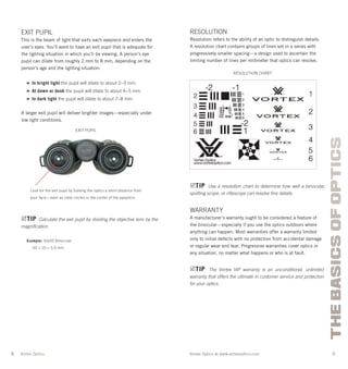 8 9
THEBASICSOFOPTICS
Vortex Optics at www.vortexoptics.comVortex Optics
EXIT PUPIL
This is the beam of light that exits each eyepiece and enters the
user’s eyes. You’ll want to have an exit pupil that is adequate for
the lighting situation in which you’ll be viewing. A person’s eye
pupil can dilate from roughly 2 mm to 8 mm, depending on the
person’s age and the lighting situation:
» In bright light the pupil will dilate to about 2–3 mm.
» At dawn or dusk the pupil will dilate to about 4–5 mm.
» In dark light the pupil will dilate to about 7–8 mm.
A larger exit pupil will deliver brighter images—especially under
low light conditions.
TIP Calculate the exit pupil by dividing the objective lens by the
magniﬁcation.
Example: 10x50 Binocular
50 ÷ 10 = 5.0 mm
EXIT PUPIL
Look for the exit pupil by holding the optics a short distance from
your face—seen as clear circles in the center of the eyepiece.
RESOLUTION
Resolution refers to the ability of an optic to distinguish details.
A resolution chart contains groups of lines set in a series with
progressively smaller spacing—a design used to ascertain the
limiting number of lines per millimeter that optics can resolve.
TIP Use a resolution chart to determine how well a binocular,
spotting scope, or riﬂescope can resolve ﬁne details.
WARRANTY
A manufacturer’s warranty ought to be considered a feature of
the binocular—especially if you use the optics outdoors where
anything can happen. Most warranties offer a warranty limited
only to initial defects with no protection from accidental damage
or regular wear and tear. Progressive warranties cover optics in
any situation, no matter what happens or who is at fault.
TIP The Vortex VIP warranty is an unconditional, unlimited
warranty that offers the ultimate in customer service and protection
for your optics.
RESOLUTION CHART
 
