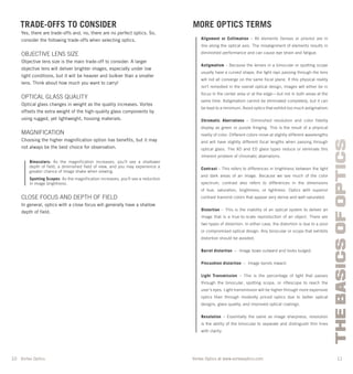 10 11
THEBASICSOFOPTICS
Vortex Optics at www.vortexoptics.comVortex Optics
MORE OPTICS TERMS
Alignment or Collimation – All elements (lenses or prisms) are in
line along the optical axis. The misalignment of elements results in
diminished performance and can cause eye strain and fatigue.
Astigmatism – Because the lenses in a binocular or spotting scope
usually have a curved shape, the light rays passing through the lens
will not all converge on the same focal plane. If this physical reality
isn’t remedied in the overall optical design, images will either be in
focus in the center area or at the edge—but not in both areas at the
same time. Astigmatism cannot be eliminated completely, but it can
be kept to a minimum. Avoid optics that exhibit too much astigmatism.
Chromatic Aberrations – Diminished resolution and color fidelity
display as green or purple fringing. This is the result of a physical
reality of color. Different colors move at slightly different wavelengths
and will have slightly different focal lengths when passing through
optical glass. The XD and ED glass types reduce or eliminate this
inherent problem of chromatic aberrations.
Contrast – This refers to differences in brightness between the light
and dark areas of an image. Because we see much of the color
spectrum, contrast also refers to differences in the dimensions
of hue, saturation, brightness, or lightness. Optics with superior
contrast transmit colors that appear very dense and well-saturated.
Distortion – This is the inability of an optical system to deliver an
image that is a true-to-scale reproduction of an object. There are
two types of distortion. In either case, the distortion is due to a poor
or compromised optical design. Any binocular or scope that exhibits
distortion should be avoided.
Barrel distortion – Image bows outward and looks bulged.
Pincushion distortion – Image bends inward.
Light Transmission – This is the percentage of light that passes
through the binocular, spotting scope, or riflescope to reach the
user’s eyes. Light transmission will be higher through more expensive
optics than through modestly priced optics due to better optical
designs, glass quality, and improved optical coatings.
Resolution – Essentially the same as image sharpness, resolution
is the ability of the binocular to separate and distinguish thin lines
with clarity.
TRADE-OFFS TO CONSIDER
Yes, there are trade-offs and, no, there are no perfect optics. So,
consider the following trade-offs when selecting optics.
OBJECTIVE LENS SIZE
Objective lens size is the main trade-off to consider. A larger
objective lens will deliver brighter images, especially under low
light conditions, but it will be heavier and bulkier than a smaller
lens. Think about how much you want to carry!
OPTICAL GLASS QUALITY
Optical glass changes in weight as the quality increases. Vortex
offsets the extra weight of the high-quality glass components by
using rugged, yet lightweight, housing materials.
MAGNIFICATION
Choosing the higher magniﬁcation option has beneﬁts, but it may
not always be the best choice for observation.
Binoculars: As the magnification increases, you’ll see a shallower
depth of field, a diminished field of view, and you may experience a
greater chance of image shake when viewing.
Spotting Scopes: As the magnification increases, you’ll see a reduction
in image brightness.
CLOSE FOCUS AND DEPTH OF FIELD
In general, optics with a close focus will generally have a shallow
depth of ﬁeld.
 