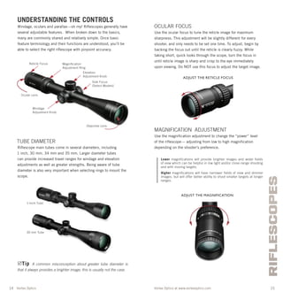 Vortex Optics at www.vortexoptics.comVortex Optics
RIFLESCOPES
14 15
OCULAR FOCUS
Use the ocular focus to tune the reticle image for maximum
sharpness. This adjustment will be slightly different for every
shooter, and only needs to be set one time. To adjust, begin by
backing the focus out until the reticle is clearly fuzzy. While
taking short, quick looks through the scope, turn the focus in
until reticle image is sharp and crisp to the eye immediately
upon viewing. Do NOT use this focus to adjust the target image.
MAGNIFICATION ADJUSTMENT
Use the magniﬁcation adjustment to change the “power” level
of the riﬂescope— adjusting from low to high magniﬁcation
depending on the shooter’s preference.
Lower magnifications will provide brighter images and wider fields
of view which can be helpful in low light and/or close-range shooting
and with moving targets.
Higher magnifications will have narrower fields of view and dimmer
images, but will offer better ability to shoot smaller targets at longer
ranges.
UNDERSTANDING THE CONTROLS
Windage, oculars and parallax—oh my! Riﬂescopes generally have
several adjustable features. When broken down to the basics,
many are commonly shared and relatively simple. Once basic
feature terminology and their functions are understood, you’ll be
able to select the right riﬂescope with pinpoint accuracy.
TUBE DIAMETER
Riﬂescope main tubes come in several diameters, including
1 inch, 30 mm, 34 mm and 35 mm. Larger diameter tubes
can provide increased travel ranges for windage and elevation
adjustments as well as greater strengths. Being aware of tube
diameter is also very important when selecting rings to mount the
scope.
Tip A common misconception about greater tube diameter is
that it always provides a brighter image; this is usually not the case.
Objective Lens
Ocular Lens
Elevation
Adjustment Knob
Windage
Adjustment Knob
Magniﬁcation
Adjustment Ring
Reticle Focus
ADJUST THE RETICLE FOCUS
ADJUST THE MAGNIFICATION
30 mm Tube
1-Inch Tube
Side Focus
(Select Models)
 