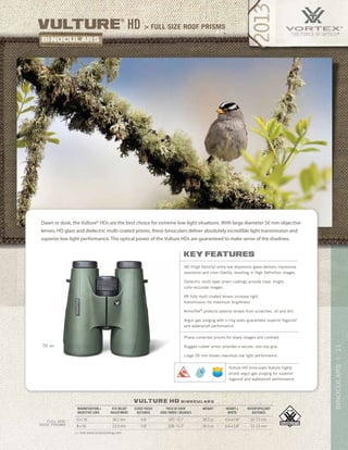 11BINOCULARS|
> full size roof prismsvulture
®
HD
vulture hd b i n o c u l a r s
>> Visit www.vortexbirding.com
MAGNIFICATION x
OBJECTIVE LENS
EYE RELIEF
ADJUSTMENT
CLOSE FOCUS
DISTANCE
FIELD OF VIEW
1000 YARDS / DEGREES
WEIGHT HEIGHT x
WIDTH
INTERPUPILLARY
DISTANCE
10 x 56 18.2 mm 9.8’ 320’ / 6.1° 39.2 oz 6.6 x 5.8” 57–73 mm
8 x 56 23.0 mm 9.8’ 328’ / 6.3° 39.2 oz 6.6 x 5.8” 57–73 mm
FULL SIZE
ROOF PRISMS
key features
HD (High Density) extra-low dispersion glass delivers impressive
resolution and color fidelity, resulting in High Definition images.
Dielectric multi-layer prism coatings provide clear, bright,
color-accurate images.
XR fully multi-coated lenses increase light
transmission for maximum brightness.
ArmorTek®
protects exterior lenses from scratches, oil and dirt.
Argon gas purging with o-ring seals guarantees superior fogproof
and waterproof performance.
Phase-corrected prisms for sharp images and contrast.
Rugged rubber armor provides a secure, non-slip grip.
Large 56 mm lenses maximize low light performance.
Dawn or dusk, the Vulture® HDs are the best choice for extreme low-light situations. With large diameter 56 mm objective
lenses, HD glass and dielectric multi-coated prisms, these binoculars deliver absolutely incredible light transmission and
superior low-light performance. The optical power of the Vulture HDs are guaranteed to make sense of the shadows.
Vulture HD binoculars feature highly
prized argon gas purging for superior
fogproof and waterproof performance.
56 MM
 