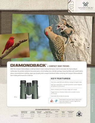 13BINOCULARS|
diamondback b i n o c u l a r s
key features
Fully multi-coated with anti-reflective coatings for brighter views.
Argon gas purging with o-ring seals guarantees superior fogproof
and waterproof performance.
Phase-corrected prisms for sharp images and contrast.
Rugged diamond-checkered rubber armor provides a secure,
non-slip grip.
Super-wide field of view for scanning.
diamondback
®
> compact roof prisms
With the compact Diamondback, small size doesn’t mean small performance. Like its namesake, the Diamondback
rattlesnake, this pocket roof prism binocular packs a lot of wallop into a slender package. Featuring fully multi-coated optics,
phase-corrected prism coatings, argon gas purging, and a unique checkered rubber armoring, the compact Diamondbacks
don’t trade performance for small size.
28 MM
Diamondback binoculars feature highly prized
argon gas purging for superior fogproof and
waterproof performance.
>> Visit www.vortexbirding.com
MAGNIFICATION x
OBJECTIVE LENS
EYE RELIEF
ADJUSTMENT
CLOSE FOCUS
DISTANCE
FIELD OF VIEW
1000 YARDS / DEGREES
WEIGHT HEIGHT x
WIDTH
INTERPUPILLARY
DISTANCE
10 x 28 16.0 mm 13.1’ 300’ / 5.7° 14.0 oz 4.8 x 4.5” 56–74 mm
8 x 28 19.3 mm 13.1’ 360’ / 6.9° 14.0 oz 4.8 x 4.5” 56–74 mm
compact
ROOF PRISMS
 
