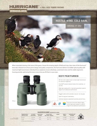16BINOCULARS|16BINOCULARS|
Hostile wind. cold rain.
bring it on!
> full Size Porro prismsHurricane
®
>> Visit www.vortexbirding.com
MAGNIFICATION x
OBJECTIVE LENS
EYE RELIEF
ADJUSTMENT
CLOSE FOCUS
DISTANCE
FIELD OF VIEW
1000 YARDS / DEGREES
WEIGHT HEIGHT x
WIDTH
INTERPUPILLARY
DISTANCE
10 x 50 15.0 mm 30.0’ 341’ / 6.5° 38.4 oz 7.4 x 8.0” 56–74 mm
7 x 50 17.0 mm 30.0’ 378’ / 7.2° 39.4 oz 7.4 x 8.0” 56–74 mm
FULL SIZE
Porro PRISMS
hurricane b i n o c u l a r s
When extended viewing is the name of the game, choose the amazing depth-of-field and crisp, clear views of the Hurricane®
binocular. Inherent to its Porro prism design and quality components, the Hurricane delivers incredible optical quality with
maximum light transmission. Individual focus eyepieces ensure ultrasharp, customized views and the stable ergonomic
housing provides optimal performance every time you lift them to your eyes.
50 MM
key features
XR fully multi-coated lenses increase light transmission
for maximum brightness.
ArmorTek®
protects exterior lenses from scratches, oil
and dirt.
Argon gas purging with o-ring seals guarantees superior
fogproof and waterproof performance.
Rugged rubber armor provides a secure, non-slip grip.
Ideal for long-term observation.
Individual eyepiece adjustment provides precise focus.
Hurricane binoculars feature highly
prized argon gas purging for superior
fogproof and waterproof performance.
 