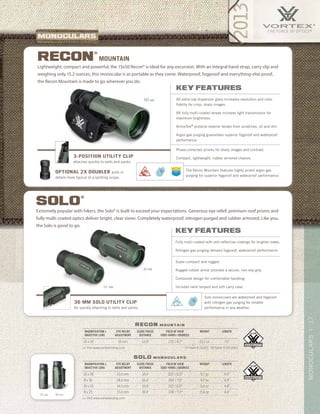 17MoNOCULARS|
US Patent 8,116,015 US Patent D 603,436 S
25 MM 36 MM
recon m o u n ta i n
solo m o n o c u l a r s
>> Visit www.vortexbirding.com
>> Visit www.vortexbirding.com
MAGNIFICATION x
OBJECTIVE LENS
EYE RELIEF
ADJUSTMENT
CLOSE FOCUS
DISTANCE
FIELD OF VIEW
1000 YARDS / DEGREES
WEIGHT LENGTH
10 x 36 15.0 mm 16.4’ 325’ / 6.2° 9.7 oz 4.9”
8 x 36 18.0 mm 16.4’ 393’ / 7.5° 9.7 oz 4.9”
10 x 25 14.5 mm 16.4’ 315’ / 6.0° 5.6 oz 4.4”
8 x 25 15.0 mm 16.4’ 378’ / 7.2° 5.6 oz 4.4”
MAGNIFICATION x
OBJECTIVE LENS
EYE RELIEF
ADJUSTMENT
CLOSE FOCUS
DISTANCE
FIELD OF VIEW
1000 YARDS / DEGREES
WEIGHT LENGTH
15 x 50 16 mm 12.0’ 215’ / 4.1° 15.2 oz 7.0”
50 MM
Lightweight, compact and powerful, the 15x50 Recon® is ideal for any excursion. With an integral hand strap, carry clip and
weighing only 15.2 ounces, this monocular is as portable as they come. Waterproof, fogproof and everything-else proof,
the Recon Mountain is made to go wherever you do.
key features
XD extra-low dispersion glass increases resolution and color
fidelity for crisp, sharp images.
XR fully multi-coated lenses increase light transmission for
maximum brightness.
ArmorTek®
protects exterior lenses from scratches, oil and dirt.
Argon gas purging guarantees superior fogproof and waterproof
performance.
Phase-corrected prisms for sharp images and contrast.
Compact, lightweight, rubber armored chassis.
Mountainrecon
®
The Recon Mountain features highly prized argon gas
purging for superior fogproof and waterproof performance.
3-position utility clip
attaches quickly to belts and packs.
optional 2x doubler pulls in
details more typical of a spotting scope.
25 MM
36 MM
key features
Fully multi-coated with anti-reflective coatings for brighter views.
Nitrogen gas purging delivers fogproof, waterproof performance.
Super compact and rugged.
Rugged rubber armor provides a secure, non-slip grip.
Contoured design for comfortable handling.
Includes neck lanyard and soft carry case.
Extremely popular with hikers, the Solo® is built to exceed your expectations. Generous eye relief, premium roof prisms and
fully multi-coated optics deliver bright, clear views. Completely waterproof, nitrogen purged and rubber armored. Like you,
the Solo is good to go.
solo
®
36 mm Solo utility clip
for quickly attaching to belts and packs.
Solo monoculars are waterproof and fogproof
with nitrogen gas purging for reliable
performance in any weather.
 